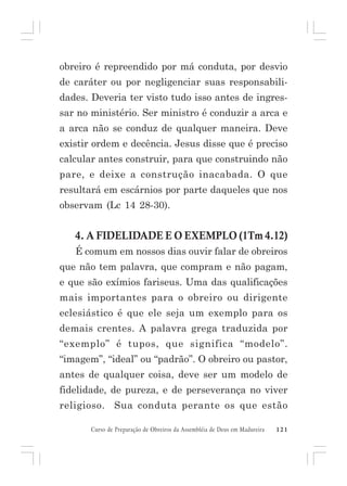 obreiro é repreendido por má conduta, por desvio
de caráter ou por negligenciar suas responsabilidades. Deveria ter visto tudo isso antes de ingressar no ministério. Ser ministro é conduzir a arca e
a arca não se conduz de qualquer maneira. Deve
existir ordem e decência. Jesus disse que é preciso
calcular antes construir, para que construindo não
pare, e deixe a construção inacabada. O que
resultará em escárnios por parte daqueles que nos
observam (Lc 14 28-30).

4. A FIDELIDADE E O EXEMPLO (1Tm 4.12)
É comum em nossos dias ouvir falar de obreiros
que não tem palavra, que compram e não pagam,
e que são exímios fariseus. Uma das qualificações
mais importantes para o obreiro ou dirigente
eclesiástico é que ele seja um exemplo para os
demais crentes. A palavra grega traduzida por
“exemplo” é tupos, que significa “modelo”.
“imagem”, “ideal” ou “padrão”. O obreiro ou pastor,
antes de qualquer coisa, deve ser um modelo de
fidelidade, de pureza, e de perseverança no viver
religioso. Sua conduta perante os que estão
Curso de Preparação de Obreiros da Assembléia de Deus em Madureira

121

 