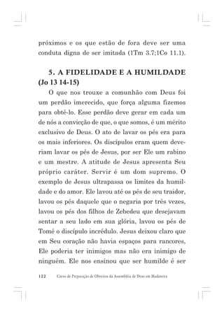 próximos e os que estão de fora deve ser uma
conduta digna de ser imitada (1Tm 3.7;1Co 11.1).

5. A FIDELIDADE E A HUMILDADE
(Jo 13 14-15)
O que nos trouxe a comunhão com Deus foi
um perdão imerecido, que força alguma fizemos
para obtê-lo. Esse perdão deve gerar em cada um
de nós a convicção de que, o que somos, é um mérito
exclusivo de Deus. O ato de lavar os pés era para
os mais inferiores. Os discípulos eram quem deveriam lavar os pés de Jesus, por ser Ele um rabino
e um mestre. A atitude de Jesus apresenta Seu
próprio caráter. Servir é um dom supremo. O
exemplo de Jesus ultrapassa os limites da humildade e do amor. Ele lavou até os pés de seu traidor,
lavou os pés daquele que o negaria por três vezes,
lavou os pés dos filhos de Zebedeu que desejavam
sentar a seu lado em sua glória, lavou os pés de
Tomé o discípulo incrédulo. Jesus deixou claro que
em Seu coração não havia espaços para rancores,
Ele poderia ter inimigos mas não era inimigo de
ninguém. Ele nos ensinou que ser humilde é ser
122

Curso de Preparação de Obreiros da Assembléia de Deus em Madureira

 