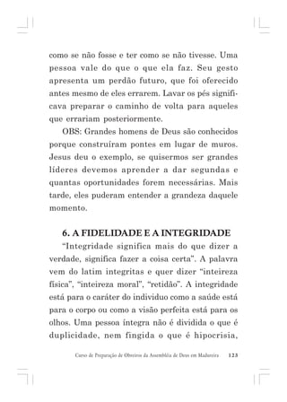 como se não fosse e ter como se não tivesse. Uma
pessoa vale do que o que ela faz. Seu gesto
apresenta um perdão futuro, que foi oferecido
antes mesmo de eles errarem. Lavar os pés significava preparar o caminho de volta para aqueles
que errariam posteriormente.
OBS: Grandes homens de Deus são conhecidos
porque construíram pontes em lugar de muros.
Jesus deu o exemplo, se quisermos ser grandes
líderes devemos aprender a dar segundas e
quantas oportunidades forem necessárias. Mais
tarde, eles puderam entender a grandeza daquele
momento.

6. A FIDELIDADE E A INTEGRIDADE
“Integridade significa mais do que dizer a
verdade, significa fazer a coisa certa”. A palavra
vem do latim integritas e quer dizer “inteireza
física”, “inteireza moral”, “retidão”. A integridade
está para o caráter do individuo como a saúde está
para o corpo ou como a visão perfeita está para os
olhos. Uma pessoa íntegra não é dividida o que é
duplicidade, nem fingida o que é hipocrisia,
Curso de Preparação de Obreiros da Assembléia de Deus em Madureira

123

 