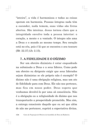 “inteira”, a vida é harmoniosa e todas as coisas
operam em harmonia. Pessoas íntegras nada têm
a esconder, nada temem, suas vidas são livros
abertos. São inteiras. Jesus tornou claro que a
integridade envolve toda a pessoa interior: o
coração, a mente e a vontade. O integro não ama
a Deus e o mundo ao mesmo tempo. Seu coração
está no céu, pois é lá que se encontra o seu tesouro
(Mt 22.37;1Jo 2.15).

7. A FIDELIDADE E O DÍZIMO
Ser um obreiro dizimista é estar enquadrado
na submissão a Deus e a seus líderes. Como pode
um obreiro ou dirigente exigir que seus liderados
sejam dizimistas se ele próprio não é exemplo? O
dizimo não é uma obrigação religiosa, mas um ato
de fidelidade para com Deus. Ele não nos pertence,
mas fica em nosso poder. Deus espera que
venhamos devolvê-lo por uma sã consciência. Não
é a obrigação ou a religiosidade do dizimo que nos
transportarão a prosperidade prometida. Mas sim,
a entrega consciente daquilo que eu sei que além
de não me pertencer, suprirá a expectativa divina.
124

Curso de Preparação de Obreiros da Assembléia de Deus em Madureira

 