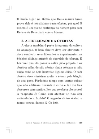 O único lugar na Bíblia que Deus manda fazer
prova dele é nos dízimos e nas ofertas, por que? O
dizimo é um ato de confiança do homem para com
Deus e de Deus para com o homem.

8. A FIDELIDADE E A OFERTAS
A oferta também é parte integrante do culto e
da adoração. O bom obreiro deve ser ofertante e
deve conduzir seus liderados a experimentar as
bênçãos divinas através do exercício de ofertar. É
horrível quando passa a salva pelo púlpito e os
obreiros além de não ofertar ainda colocam a mão
vazia como se nela houvesse alguma coisa. O bom
obreiro deve ministrar a oferta e orar pela bênção
de seu povo. Perdemos tempo com tantas coisas
que não edificam durante o culto e tal ato fica
obscuro e sem sentido. Por que se oferta tão pouco?
A resposta é: Como vou ofertar se não sou
estimulado a fazê-lo? O segredo de ter é dar, e
temos porque damos (2 Co 9.6).

Curso de Preparação de Obreiros da Assembléia de Deus em Madureira

125

 