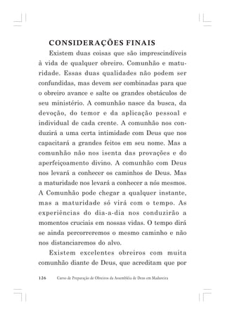 CONSIDERAÇÕES FINAIS
Existem duas coisas que são imprescindíveis
à vida de qualquer obreiro. Comunhão e maturidade. Essas duas qualidades não podem ser
confundidas, mas devem ser combinadas para que
o obreiro avance e salte os grandes obstáculos de
seu ministério. A comunhão nasce da busca, da
devoção, do temor e da aplicação pessoal e
individual de cada crente. A comunhão nos conduzirá a uma certa intimidade com Deus que nos
capacitará a grandes feitos em seu nome. Mas a
comunhão não nos isenta das provações e do
aperfeiçoamento divino. A comunhão com Deus
nos levará a conhecer os caminhos de Deus. Mas
a maturidade nos levará a conhecer a nós mesmos.
A Comunhão pode chegar a qualquer instante,
mas a maturidade só virá com o tempo. As
experiências do dia-a-dia nos conduzirão a
momentos cruciais em nossas vidas. O tempo dirá
se ainda percorreremos o mesmo caminho e não
nos distanciaremos do alvo.
Existem excelentes obreiros com muita
comunhão diante de Deus, que acreditam que por
126

Curso de Preparação de Obreiros da Assembléia de Deus em Madureira

 