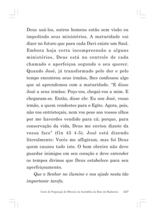 Deus usá-los, outros homens estão sem visão ou
impedindo seus ministérios. A maturidade vai
dizer no futuro que para cada Davi existe um Saul.
Embora haja certa incompreensão a alguns
ministérios, Deus está no controle de cada
chamado e aperfeiçoa segundo o seu querer.
Quando José, já transformado pelo dor e pelo
tempo encontrou seus irmãos, lhes confessou algo
que só aprendemos com a maturidade. “E disse
José a seus irmãos: Peço-vos, chegai-vos a mim. E
chegaram-se. Então, disse ele: Eu sou José, vosso
irmão, a quem vendestes para o Egito. Agora, pois,
não vos entristeçais, nem vos pese aos vossos olhos
por me haverdes vendido para cá; porque, para
conservação da vida, Deus me enviou diante da
vossa face” (Gn 45 4-5). José está dizendo
literalmente: Vocês me afligiram, mas foi Deus
quem causou tudo isto. O bom obreiro não deve
guardar inimigos em seu coração e deve entender
os tempos divinos que Deus estabelece para seu
aperfeiçoamento.
Que o Senhor no ilumine e nos ajude nesta tão
importante tarefa.
Curso de Preparação de Obreiros da Assembléia de Deus em Madureira

127

 
