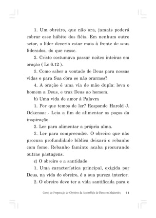 1. Um obreiro, que não ora, jamais poderá
cobrar esse hábito dos fiéis. Em nenhum outro
setor, o líder deveria estar mais à frente de seus
liderados, do que nesse.
2. Cristo costumava passar noites inteiras em
oração ( Lc 6.12 ).
3. Como saber a vontade de Deus para nossas
vidas e para Sua obra se não orarmos?
4. A oração é uma via de mão dupla: leva o
homem a Deus, e traz Deus ao homem.
b) Uma vida de amor à Palavra
1. Por que temos de ler? Responde Harold J.
Ockenoa: - Leia a fim de alimentar os poços da
inspiração.
2. Ler para alimentar a própria alma.
3. Ler para compreender. O obreiro que não
procura profundidade bíblica deixará o rebanho
com fome. Rebanho faminto acaba procurando
outras pastagens.
c) O obreiro e a santidade
1. Uma característica principal, exigida por
Deus, na vida do obreiro, é a sua pureza interior.
2. O obreiro deve ter a vida santificada para o
Curso de Preparação de Obreiros da Assembléia de Deus em Madureira

11

 