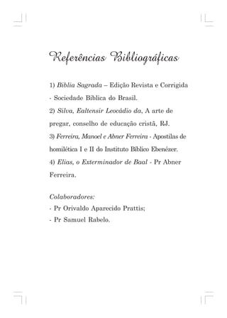 Referências Bibliográficas
1) Biblia Sagrada – Edição Revista e Corrigida
- Sociedade Biblica do Brasil.
2) Silva, Ealtensir Leocádio da, A arte de
pregar, conselho de educação cristã, RJ.
3) Ferreira, Manoel e Abner Ferreira - Apostilas de
homilética I e II do Instituto Bíblico Ebenézer.
4) Elias, o Exterminador de Baal - Pr Abner
Ferreira.
Colaboradores:
- Pr Orivaldo Aparecido Prattis;
- Pr Samuel Rabelo.

128

Curso de Preparação de Obreiros da Assembléia de Deus em Madureira

 