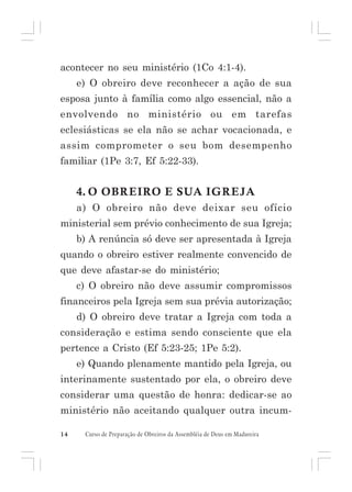 acontecer no seu ministério (1Co 4:1-4).
e) O obreiro deve reconhecer a ação de sua
esposa junto à família como algo essencial, não a
envolvendo no ministério ou em tarefas
eclesiásticas se ela não se achar vocacionada, e
assim comprometer o seu bom desempenho
familiar (1Pe 3:7, Ef 5:22-33).

4. O OBREIRO E SUA IGREJA
a) O obreiro não deve deixar seu ofício
ministerial sem prévio conhecimento de sua Igreja;
b) A renúncia só deve ser apresentada à Igreja
quando o obreiro estiver realmente convencido de
que deve afastar-se do ministério;
c) O obreiro não deve assumir compromissos
financeiros pela Igreja sem sua prévia autorização;
d) O obreiro deve tratar a Igreja com toda a
consideração e estima sendo consciente que ela
pertence a Cristo (Ef 5:23-25; 1Pe 5:2).
e) Quando plenamente mantido pela Igreja, ou
interinamente sustentado por ela, o obreiro deve
considerar uma questão de honra: dedicar-se ao
ministério não aceitando qualquer outra incum14

Curso de Preparação de Obreiros da Assembléia de Deus em Madureira

 