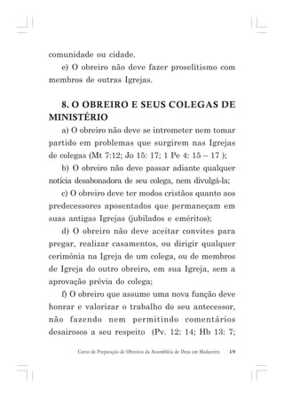comunidade ou cidade.
e) O obreiro não deve fazer proselitismo com
membros de outras Igrejas.

8. O OBREIRO E SEUS COLEGAS DE
MINISTÉRIO
a) O obreiro não deve se intrometer nem tomar
partido em problemas que surgirem nas Igrejas
de colegas (Mt 7:12; Jo 15: 17; 1 Pe 4: 15 – 17 );
b) O obreiro não deve passar adiante qualquer
notícia desabonadora de seu colega, nem divulgá-la;
c) O obreiro deve ter modos cristãos quanto aos
predecessores aposentados que permaneçam em
suas antigas Igrejas (jubilados e eméritos);
d) O obreiro não deve aceitar convites para
pregar, realizar casamentos, ou dirigir qualquer
cerimônia na Igreja de um colega, ou de membros
de Igreja do outro obreiro, em sua Igreja, sem a
aprovação prévia do colega;
f) O obreiro que assume uma nova função deve
honrar e valorizar o trabalho do seu antecessor,
não fazendo nem permitindo comentários
desairosos a seu respeito (Pv. 12: 14; Hb 13: 7;
Curso de Preparação de Obreiros da Assembléia de Deus em Madureira

19

 