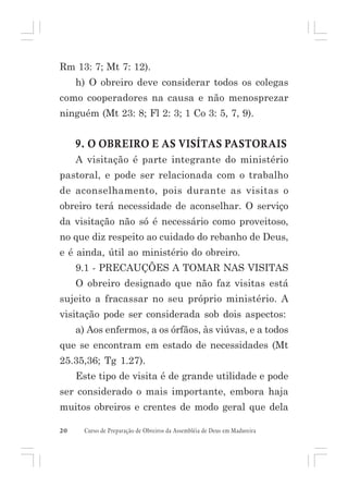 Rm 13: 7; Mt 7: 12).
h) O obreiro deve considerar todos os colegas
como cooperadores na causa e não menosprezar
ninguém (Mt 23: 8; Fl 2: 3; 1 Co 3: 5, 7, 9).

9. O OBREIRO E AS VISÍTAS PASTORAIS
A visitação é parte integrante do ministério
pastoral, e pode ser relacionada com o trabalho
de aconselhamento, pois durante as visitas o
obreiro terá necessidade de aconselhar. O serviço
da visitação não só é necessário como proveitoso,
no que diz respeito ao cuidado do rebanho de Deus,
e é ainda, útil ao ministério do obreiro.
9.1 - PRECAUÇÕES A TOMAR NAS VISITAS
O obreiro designado que não faz visitas está
sujeito a fracassar no seu próprio ministério. A
visitação pode ser considerada sob dois aspectos:
a) Aos enfermos, a os órfãos, às viúvas, e a todos
que se encontram em estado de necessidades (Mt
25.35,36; Tg 1.27).
Este tipo de visita é de grande utilidade e pode
ser considerado o mais importante, embora haja
muitos obreiros e crentes de modo geral que dela
20

Curso de Preparação de Obreiros da Assembléia de Deus em Madureira

 
