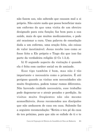 não fazem uso, não sabendo que causam mal a si
próprio. Não existe nada que possa beneficiar mais
um enfermo do que uma visita de um obreiro
designado para esta função; faz bem para a sua
saúde, mais do que muitos medicamentos, e pode
até ocasionar a cura. Uma palavra de consolação
dada a um enfermo, uma oração feita, são coisas
de valor inestimável. Jesus recebe isso como se
fosse feito a Ele próprio e Tiago diz que isso faz
parte da verdadeira religião (2 Co 1.3,4).
b) O segundo aspecto da visitação é quando
ela é feita com caráter social ou de amizade.
Esse tipo também é bom, mas não é tão
importante e necessário como o primeiro. É até
perigoso quando as visitas sem necessidades são
muito freqüentes, podem tomar rumos diferentes.
Não havendo cuidado necessário, esse trabalho
pode degenerar-se e atrair pecados e perdição. As
visitas muito freqüentes não são mesmo
aconselháveis. Jesus recomendou aos discípulos
que não andassem de casa em casa. Salomão faz
a seguinte recomendação: “Retira o teu pé da casa
do teu próximo, para que não se enfade de ti e te
Curso de Preparação de Obreiros da Assembléia de Deus em Madureira

21

 