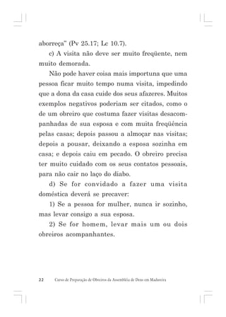aborreça” (Pv 25.17; Lc 10.7).
c) A visita não deve ser muito freqüente, nem
muito demorada.
Não pode haver coisa mais importuna que uma
pessoa ficar muito tempo numa visita, impedindo
que a dona da casa cuide dos seus afazeres. Muitos
exemplos negativos poderiam ser citados, como o
de um obreiro que costuma fazer visitas desacompanhadas de sua esposa e com muita freqüência
pelas casas; depois passou a almoçar nas visitas;
depois a pousar, deixando a esposa sozinha em
casa; e depois caiu em pecado. O obreiro precisa
ter muito cuidado com os seus contatos pessoais,
para não cair no laço do diabo.
d) Se for convidado a fazer uma visita
doméstica deverá se precaver:
1) Se a pessoa for mulher, nunca ir sozinho,
mas levar consigo a sua esposa.
2) Se for homem, levar mais um ou dois
obreiros acompanhantes.

22

Curso de Preparação de Obreiros da Assembléia de Deus em Madureira

 