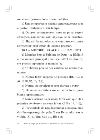 considera pessoas boas e sem defeitos.
b) Uns comparecem apenas para conversar com
o pastor, roubando o seu tempo.
c) Outros comparecem apenas para expor
situações, não sérias, com objetivo de se projetar.
d) Há ainda aqueles que comparecem para
apresentar problemas de outras pessoas.
10.1 – MÉTODO DO ACONSELHAMENTO
1) Manejar bem a Palavra de Deus - A Bíblia é
a ferramenta principal e indispensável do obreiro,
ele precisa aprender a manejá-la;
2) O obreiro precisa ter cautela no aconselhamento;
3) Nunca fazer acepção de pessoas (Dt. 10.17;
At 10.34,35; Tg 2.9);
4) Nunca tratar alguém com dureza e rigor;
5) Demonstrar interesse na solução do problema apresentado;
6) Nunca acusar as pessoas, fazer com que elas
próprias confessem as suas faltas (2 Sm 12. 1-6);
7) Ter cuidado de não desanimar a pessoa, mas
dar-lhe esperança de, pela fé em Deus, alcançar a
vitória (Sl 40, Rm 8.35-39, Hb 11);
24

Curso de Preparação de Obreiros da Assembléia de Deus em Madureira

 