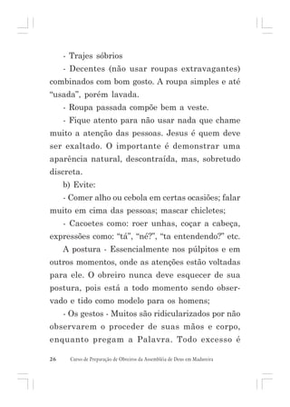 - Trajes sóbrios
- Decentes (não usar roupas extravagantes)
combinados com bom gosto. A roupa simples e até
“usada”, porém lavada.
- Roupa passada compõe bem a veste.
- Fique atento para não usar nada que chame
muito a atenção das pessoas. Jesus é quem deve
ser exaltado. O importante é demonstrar uma
aparência natural, descontraída, mas, sobretudo
discreta.
b) Evite:
- Comer alho ou cebola em certas ocasiões; falar
muito em cima das pessoas; mascar chicletes;
- Cacoetes como: roer unhas, coçar a cabeça,
expressões como: “tá”, “né?”, “ta entendendo?” etc.
A postura - Essencialmente nos púlpitos e em
outros momentos, onde as atenções estão voltadas
para ele. O obreiro nunca deve esquecer de sua
postura, pois está a todo momento sendo observado e tido como modelo para os homens;
- Os gestos - Muitos são ridicularizados por não
observarem o proceder de suas mãos e corpo,
enquanto pregam a Palavra. Todo excesso é
26

Curso de Preparação de Obreiros da Assembléia de Deus em Madureira

 