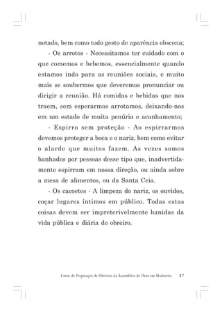 notado, bem como todo gesto de aparência obscena;
- Os arrotos - Necessitamos ter cuidado com o
que comemos e bebemos, essencialmente quando
estamos indo para as reuniões sociais, e muito
mais se soubermos que deveremos pronunciar ou
dirigir a reunião. Há comidas e bebidas que nos
traem, sem esperarmos arrotamos, deixando-nos
em um estado de muita penúria e acanhamento;
- Espirro sem proteção - Ao espirrarmos
devemos proteger a boca e o nariz, bem como evitar
o alarde que muitos fazem. As vezes somos
banhados por pessoas desse tipo que, inadvertidamente espirram em nossa direção, ou ainda sobre
a mesa de alimentos, ou da Santa Ceia.
- Os cacoetes - A limpeza do nariz, os ouvidos,
coçar lugares íntimos em público. Todas estas
coisas devem ser impreterivelmente banidas da
vida pública e diária do obreiro.

Curso de Preparação de Obreiros da Assembléia de Deus em Madureira

27

 