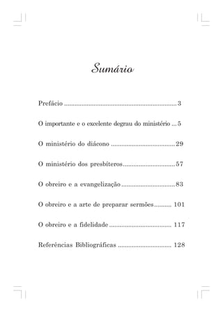 Sumário
Prefácio ................................................................. 3
O importante e o excelente degrau do ministério ... 5
O ministério do diácono ..................................... 29
O ministério dos presbíteros.............................. 57
O obreiro e a evangelização ............................... 83
O obreiro e a arte de preparar sermões .......... 101
O obreiro e a fidelidade .................................... 117
Referências Bibliográficas ............................... 128

Curso de Preparação de Obreiros da Assembléia de Deus em Madureira

1

 