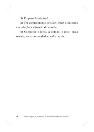 3) Preparo Intelectual:
a) Ter conhecimento secular, estar atualizado
em relação a situação do mundo;
b) Conhecer o local, a cidade, o país, onda
resiste, suas necessidades, cultura, etc.

28

Curso de Preparação de Obreiros da Assembléia de Deus em Madureira

 