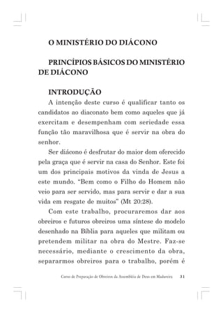 O MINISTÉRIO DO DIÁCONO
PRINCÍPIOS BÁSICOS DO MINISTÉRIO
DE DIÁCONO
INTRODUÇÃO
A intenção deste curso é qualificar tanto os
candidatos ao diaconato bem como aqueles que já
exercitam e desempenham com seriedade essa
função tão maravilhosa que é servir na obra do
senhor.
Ser diácono é desfrutar do maior dom oferecido
pela graça que é servir na casa do Senhor. Este foi
um dos principais motivos da vinda de Jesus a
este mundo. “Bem como o Filho do Homem não
veio para ser servido, mas para servir e dar a sua
vida em resgate de muitos” (Mt 20:28).
Com este trabalho, procuraremos dar aos
obreiros e futuros obreiros uma síntese do modelo
desenhado na Bíblia para aqueles que militam ou
pretendem militar na obra do Mestre. Faz-se
necessário, mediante o crescimento da obra,
separarmos obreiros para o trabalho, porém é
Curso de Preparação de Obreiros da Assembléia de Deus em Madureira

31

 