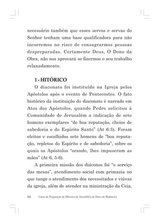 necessário também que esses servos e servas do
Senhor tenham uma base qualificadora para não
incorremos no risco de consagrarmos pessoas
despreparadas. Certamente Deus, O Dono da
Obra, não nos aprovará se fizermos o seu trabalho
relaxadamente.

1 - HITÓRICO
O diaconato foi instituído na Igreja pelos
Apóstolos após o evento de Pentecostes. O fato
histórico da instituição do diaconato é narrado em
Atos dos Apóstolos, quando Pedro solicitou à
Comunidade de Jerusalém a indicação de sete
homens exemplares “de boa reputação, cheios de
sabedoria e do Espírito Santo” (At 6:3). Foram
eleitos e escolhidos sete homens de “boa reputação, repletos do Espírito e de sabedoria”, sobre os
quais os Apóstolos “orando, lhes impuseram as
mãos” (At 6, 5-6).
A primeira missão dos diáconos foi “o serviço
das mesas”, atendimento social com primazia no
que tange o atendimento dos necessitados e viúvas
da igreja, além de atender na ministração da Ceia,
32

Curso de Preparação de Obreiros da Assembléia de Deus em Madureira

 