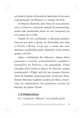 servindo a Igreja, deixando os Apóstolos livres para
a proclamação da Palavra e a oração (At 6:2).
O Diácono Estevão, pela força de sua palavra,
veio a tornar-se o primeiro mártir do cristianismo,
tendo sido apedrejado antes do ano cinqüenta da
era cristã (At 7:1-60).
Depois de sua instituição, o diaconato generalizou-se por toda a Igreja, de Jerusalém, por toda
a Grécia e Roma. (veja que o nome dos sete
diáconos escolhisdos pelos Apóstolos eram nomes
gregos, At 6:5).
Após a instituição dos diáconos, alguns deles
passaram a exercer, posteriormente, também o
ministério da Palavra e da comunhão. Como
exemplo disso temos a figura de Estevão, acima
mencionado, e Filipe, que foi um corajoso obreiro,
cheio do Espírito, poderosamente usado por Deus.
Outros diáconos também, usados por Deus, cresceram em importância nos primeiros séculos da
história da Igreja Cristã.

2. ETIMOLOGIA
2.1- A palavra “diácono” em sentido geral:
Curso de Preparação de Obreiros da Assembléia de Deus em Madureira

33

 