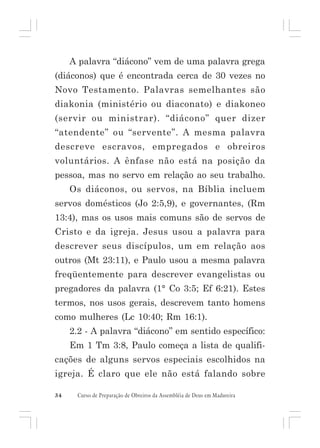 A palavra “diácono” vem de uma palavra grega
(diáconos) que é encontrada cerca de 30 vezes no
Novo Testamento. Palavras semelhantes são
diakonia (ministério ou diaconato) e diakoneo
(servir ou ministrar). “diácono” quer dizer
“atendente” ou “servente”. A mesma palavra
descreve escravos, empregados e obreiros
voluntários. A ênfase não está na posição da
pessoa, mas no servo em relação ao seu trabalho.
Os diáconos, ou servos, na Bíblia incluem
servos domésticos (Jo 2:5,9), e governantes, (Rm
13:4), mas os usos mais comuns são de servos de
Cristo e da igreja. Jesus usou a palavra para
descrever seus discípulos, um em relação aos
outros (Mt 23:11), e Paulo usou a mesma palavra
freqüentemente para descrever evangelistas ou
pregadores da palavra (1° Co 3:5; Ef 6:21). Estes
termos, nos usos gerais, descrevem tanto homens
como mulheres (Lc 10:40; Rm 16:1).
2.2 - A palavra “diácono” em sentido específico:
Em 1 Tm 3:8, Paulo começa a lista de qualificações de alguns servos especiais escolhidos na
igreja. É claro que ele não está falando sobre
34

Curso de Preparação de Obreiros da Assembléia de Deus em Madureira

 