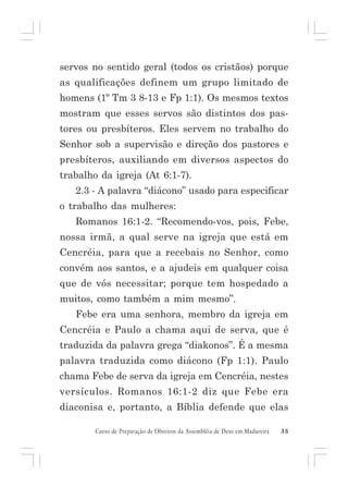 servos no sentido geral (todos os cristãos) porque
as qualificações definem um grupo limitado de
homens (1º Tm 3 8-13 e Fp 1:1). Os mesmos textos
mostram que esses servos são distintos dos pastores ou presbíteros. Eles servem no trabalho do
Senhor sob a supervisão e direção dos pastores e
presbíteros, auxiliando em diversos aspectos do
trabalho da igreja (At 6:1-7).
2.3 - A palavra “diácono” usado para especificar
o trabalho das mulheres:
Romanos 16:1-2. “Recomendo-vos, pois, Febe,
nossa irmã, a qual serve na igreja que está em
Cencréia, para que a recebais no Senhor, como
convém aos santos, e a ajudeis em qualquer coisa
que de vós necessitar; porque tem hospedado a
muitos, como também a mim mesmo”.
Febe era uma senhora, membro da igreja em
Cencréia e Paulo a chama aqui de serva, que é
traduzida da palavra grega “diakonos”. É a mesma
palavra traduzida como diácono (Fp 1:1). Paulo
chama Febe de serva da igreja em Cencréia, nestes
versículos. Romanos 16:1-2 diz que Febe era
diaconisa e, portanto, a Bíblia defende que elas
Curso de Preparação de Obreiros da Assembléia de Deus em Madureira

35

 