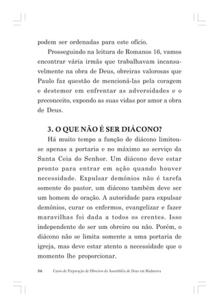 podem ser ordenadas para este ofício.
Prosseguindo na leitura de Romanos 16, vamos
encontrar vária irmãs que trabalhavam incansavelmente na obra de Deus, obreiras valorosas que
Paulo faz questão de mencioná-las pela coragem
e destemor em enfrentar as adversidades e o
preconceito, expondo as suas vidas por amor a obra
de Deus.

3. O QUE NÃO É SER DIÁCONO?
Há muito tempo a função de diácono limitouse apenas a portaria e no máximo ao serviço da
Santa Ceia do Senhor. Um diácono deve estar
pronto para entrar em ação quando houver
necessidade. Expulsar demônios não é tarefa
somente do pastor, um diácono também deve ser
um homem de oração. A autoridade para expulsar
demônios, curar os enfermos, evangelizar e fazer
maravilhas foi dada a todos os crentes. Isso
independente de ser um obreiro ou não. Porém, o
diácono não se limita somente a uma portaria de
igreja, mas deve estar atento a necessidade que o
momento lhe proporcionar.
36

Curso de Preparação de Obreiros da Assembléia de Deus em Madureira

 
