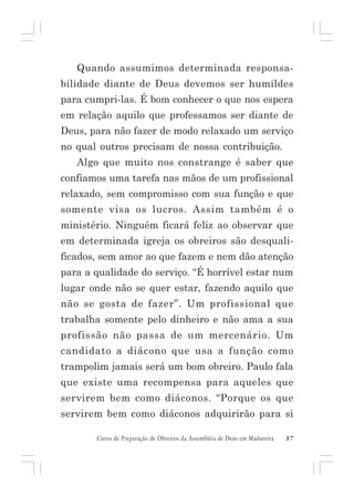 Quando assumimos determinada responsabilidade diante de Deus devemos ser humildes
para cumpri-las. É bom conhecer o que nos espera
em relação aquilo que professamos ser diante de
Deus, para não fazer de modo relaxado um serviço
no qual outros precisam de nossa contribuição.
Algo que muito nos constrange é saber que
confiamos uma tarefa nas mãos de um profissional
relaxado, sem compromisso com sua função e que
somente visa os lucros. Assim também é o
ministério. Ninguém ficará feliz ao observar que
em determinada igreja os obreiros são desqualificados, sem amor ao que fazem e nem dão atenção
para a qualidade do serviço. “É horrível estar num
lugar onde não se quer estar, fazendo aquilo que
não se gosta de fazer”. Um profissional que
trabalha somente pelo dinheiro e não ama a sua
profissão não passa de um mercenário. Um
candidato a diácono que usa a função como
trampolim jamais será um bom obreiro. Paulo fala
que existe uma recompensa para aqueles que
servirem bem como diáconos. “Porque os que
servirem bem como diáconos adquirirão para si
Curso de Preparação de Obreiros da Assembléia de Deus em Madureira

37

 