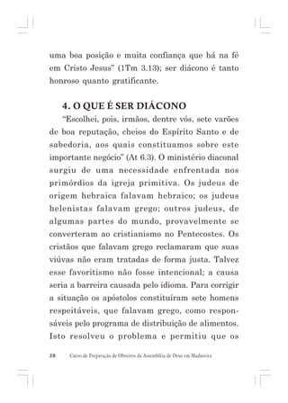 uma boa posição e muita confiança que há na fé
em Cristo Jesus” (1Tm 3.13); ser diácono é tanto
honroso quanto gratificante.

4. O QUE É SER DIÁCONO
“Escolhei, pois, irmãos, dentre vós, sete varões
de boa reputação, cheios do Espírito Santo e de
sabedoria, aos quais constituamos sobre este
importante negócio” (At 6.3). O ministério diaconal
surgiu de uma necessidade enfrentada nos
primórdios da igreja primitiva. Os judeus de
origem hebraica falavam hebraico; os judeus
helenistas falavam grego; outros judeus, de
algumas partes do mundo, provavelmente se
converteram ao cristianismo no Pentecostes. Os
cristãos que falavam grego reclamaram que suas
viúvas não eram tratadas de forma justa. Talvez
esse favoritismo não fosse intencional; a causa
seria a barreira causada pelo idioma. Para corrigir
a situação os apóstolos constituíram sete homens
respeitáveis, que falavam grego, como responsáveis pelo programa de distribuição de alimentos.
Isto resolveu o problema e permitiu que os
38

Curso de Preparação de Obreiros da Assembléia de Deus em Madureira

 