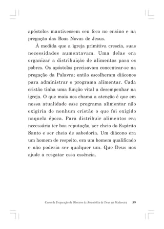 apóstolos mantivessem seu foco no ensino e na
pregação das Boas Novas de Jesus.
À medida que a igreja primitiva crescia, suas
necessidades aumentavam. Uma delas era
organizar a distribuição de alimentos para os
pobres. Os apóstolos precisavam concentrar-se na
pregação da Palavra; então escolheram diáconos
para administrar o programa alimentar. Cada
cristão tinha uma função vital a desempenhar na
igreja. O que mais nos chama a atenção é que em
nossa atualidade esse programa alimentar não
exigiria de nenhum cristão o que foi exigido
naquela época. Para distribuir alimentos era
necessário ter boa reputação, ser cheio do Espírito
Santo e ser cheio de sabedoria. Um diácono era
um homem de respeito, era um homem qualificado
e não poderia ser qualquer um. Que Deus nos
ajude a resgatar essa essência.

Curso de Preparação de Obreiros da Assembléia de Deus em Madureira

39

 