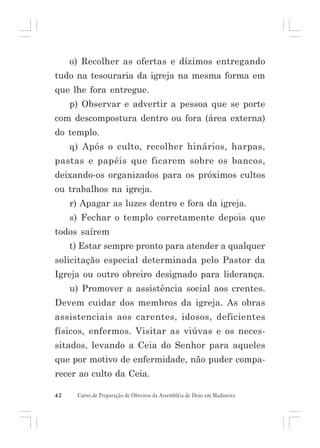 o) Recolher as ofertas e dízimos entregando
tudo na tesouraria da igreja na mesma forma em
que lhe fora entregue.
p) Observar e advertir a pessoa que se porte
com descompostura dentro ou fora (área externa)
do templo.
q) Após o culto, recolher hinários, harpas,
pastas e papéis que ficarem sobre os bancos,
deixando-os organizados para os próximos cultos
ou trabalhos na igreja.
r) Apagar as luzes dentro e fora da igreja.
s) Fechar o templo corretamente depois que
todos saírem
t) Estar sempre pronto para atender a qualquer
solicitação especial determinada pelo Pastor da
Igreja ou outro obreiro designado para liderança.
u) Promover a assistência social aos crentes.
Devem cuidar dos membros da igreja. As obras
assistenciais aos carentes, idosos, deficientes
físicos, enfermos. Visitar as viúvas e os necessitados, levando a Ceia do Senhor para aqueles
que por motivo de enfermidade, não puder comparecer ao culto da Ceia.
42

Curso de Preparação de Obreiros da Assembléia de Deus em Madureira

 