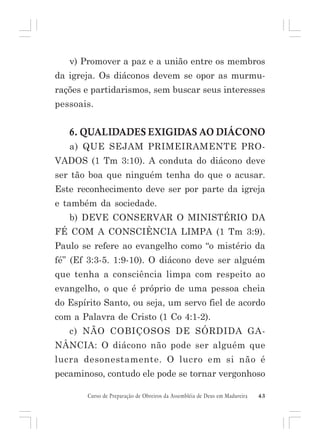 v) Promover a paz e a união entre os membros
da igreja. Os diáconos devem se opor as murmurações e partidarismos, sem buscar seus interesses
pessoais.

6. QUALIDADES EXIGIDAS AO DIÁCONO
a) QUE SEJAM PRIMEIRAMENTE PROVADOS (1 Tm 3:10). A conduta do diácono deve
ser tão boa que ninguém tenha do que o acusar.
Este reconhecimento deve ser por parte da igreja
e também da sociedade.
b) DEVE CONSERVAR O MINISTÉRIO DA
FÉ COM A CONSCIÊNCIA LIMPA (1 Tm 3:9).
Paulo se refere ao evangelho como “o mistério da
fé” (Ef 3:3-5. 1:9-10). O diácono deve ser alguém
que tenha a consciência limpa com respeito ao
evangelho, o que é próprio de uma pessoa cheia
do Espírito Santo, ou seja, um servo fiel de acordo
com a Palavra de Cristo (1 Co 4:1-2).
c) NÃO COBIÇOSOS DE SÓRDIDA GANÂNCIA: O diácono não pode ser alguém que
lucra desonestamente. O lucro em si não é
pecaminoso, contudo ele pode se tornar vergonhoso
Curso de Preparação de Obreiros da Assembléia de Deus em Madureira

43

 