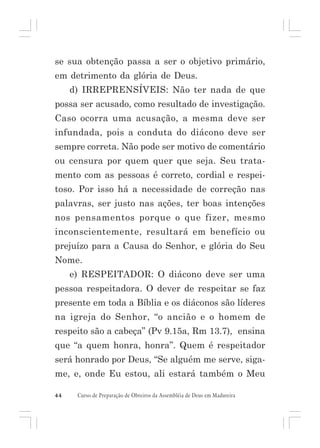 se sua obtenção passa a ser o objetivo primário,
em detrimento da glória de Deus.
d) IRREPRENSÍVEIS: Não ter nada de que
possa ser acusado, como resultado de investigação.
Caso ocorra uma acusação, a mesma deve ser
infundada, pois a conduta do diácono deve ser
sempre correta. Não pode ser motivo de comentário
ou censura por quem quer que seja. Seu tratamento com as pessoas é correto, cordial e respeitoso. Por isso há a necessidade de correção nas
palavras, ser justo nas ações, ter boas intenções
nos pensamentos porque o que fizer, mesmo
inconscientemente, resultará em benefício ou
prejuízo para a Causa do Senhor, e glória do Seu
Nome.
e) RESPEITADOR: O diácono deve ser uma
pessoa respeitadora. O dever de respeitar se faz
presente em toda a Bíblia e os diáconos são líderes
na igreja do Senhor, “o ancião e o homem de
respeito são a cabeça” (Pv 9.15a, Rm 13.7), ensina
que “a quem honra, honra”. Quem é respeitador
será honrado por Deus, “Se alguém me serve, sigame, e, onde Eu estou, ali estará também o Meu
44

Curso de Preparação de Obreiros da Assembléia de Deus em Madureira

 