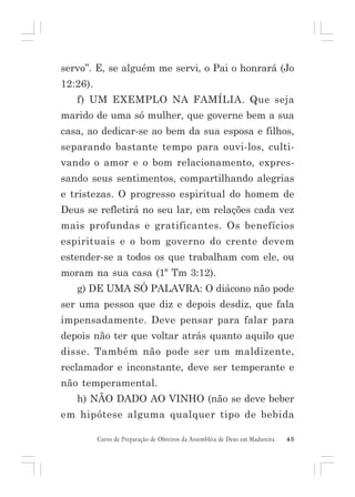 servo”. E, se alguém me servi, o Pai o honrará (Jo
12:26).
f) UM EXEMPLO NA FAMÍLIA. Que seja
marido de uma só mulher, que governe bem a sua
casa, ao dedicar-se ao bem da sua esposa e filhos,
separando bastante tempo para ouvi-los, cultivando o amor e o bom relacionamento, expressando seus sentimentos, compartilhando alegrias
e tristezas. O progresso espiritual do homem de
Deus se refletirá no seu lar, em relações cada vez
mais profundas e gratificantes. Os benefícios
espirituais e o bom governo do crente devem
estender-se a todos os que trabalham com ele, ou
moram na sua casa (1º Tm 3:12).
g) DE UMA SÓ PALAVRA: O diácono não pode
ser uma pessoa que diz e depois desdiz, que fala
impensadamente. Deve pensar para falar para
depois não ter que voltar atrás quanto aquilo que
disse. Também não pode ser um maldizente,
reclamador e inconstante, deve ser temperante e
não temperamental.
h) NÃO DADO AO VINHO (não se deve beber
em hipótese alguma qualquer tipo de bebida
Curso de Preparação de Obreiros da Assembléia de Deus em Madureira

45

 