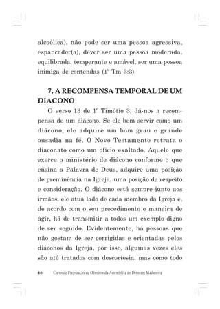 alcoólica), não pode ser uma pessoa agressiva,
espancador(a), dever ser uma pessoa moderada,
equilibrada, temperante e amável, ser uma pessoa
inimiga de contendas (1º Tm 3:3).

7. A RECOMPENSA TEMPORAL DE UM
DIÁCONO
O verso 13 de 1º Timótio 3, dá-nos a recompensa de um diácono. Se ele bem servir como um
diácono, ele adquire um bom grau e grande
ousadia na fé. O Novo Testamento retrata o
diaconato como um ofício exaltado. Aquele que
exerce o ministério de diácono conforme o que
ensina a Palavra de Deus, adquire uma posição
de preminência na Igreja, uma posição de respeito
e consideração. O diácono está sempre junto aos
irmãos, ele atua lado de cada membro da Igreja e,
de acordo com o seu procedimento e maneira de
agir, há de transmitir a todos um exemplo digno
de ser seguido. Evidentemente, há pessoas que
não gostam de ser corrigidas e orientadas pelos
diáconos da Igreja, por isso, algumas vezes eles
são até tratados com descortesia, mas como todo
46

Curso de Preparação de Obreiros da Assembléia de Deus em Madureira

 