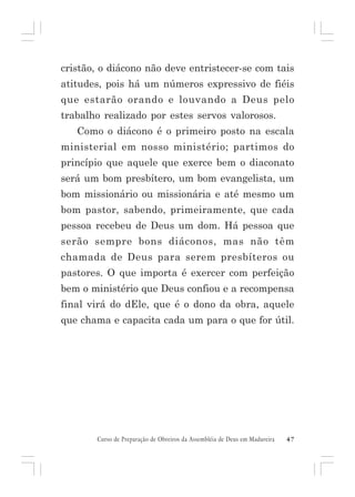 cristão, o diácono não deve entristecer-se com tais
atitudes, pois há um números expressivo de fiéis
que estarão orando e louvando a Deus pelo
trabalho realizado por estes servos valorosos.
Como o diácono é o primeiro posto na escala
ministerial em nosso ministério; partimos do
princípio que aquele que exerce bem o diaconato
será um bom presbítero, um bom evangelista, um
bom missionário ou missionária e até mesmo um
bom pastor, sabendo, primeiramente, que cada
pessoa recebeu de Deus um dom. Há pessoa que
serão sempre bons diáconos, mas não têm
chamada de Deus para serem presbíteros ou
pastores. O que importa é exercer com perfeição
bem o ministério que Deus confiou e a recompensa
final virá do dEle, que é o dono da obra, aquele
que chama e capacita cada um para o que for útil.

Curso de Preparação de Obreiros da Assembléia de Deus em Madureira

47

 