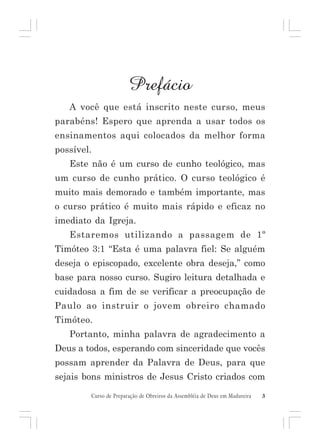 Prefácio
A você que está inscrito neste curso, meus
parabéns! Espero que aprenda a usar todos os
ensinamentos aqui colocados da melhor forma
possível.
Este não é um curso de cunho teológico, mas
um curso de cunho prático. O curso teológico é
muito mais demorado e também importante, mas
o curso prático é muito mais rápido e eficaz no
imediato da Igreja.
Estaremos utilizando a passagem de 1º
Timóteo 3:1 “Esta é uma palavra fiel: Se alguém
deseja o episcopado, excelente obra deseja,” como
base para nosso curso. Sugiro leitura detalhada e
cuidadosa a fim de se verificar a preocupação de
Paulo ao instruir o jovem obreiro chamado
Timóteo.
Portanto, minha palavra de agradecimento a
Deus a todos, esperando com sinceridade que vocês
possam aprender da Palavra de Deus, para que
sejais bons ministros de Jesus Cristo criados com
Curso de Preparação de Obreiros da Assembléia de Deus em Madureira

3

 