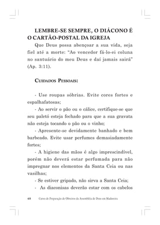 LEMBRE-SE SEMPRE, O DIÁCONO É
O CARTÃO-POSTAL DA IGREJA
Que Deus possa abençoar a sua vida, seja
fiel até a morte: “Ao vencedor fá-lo-ei coluna
no santuário do meu Deus e daí jamais sairá”
(Ap. 3:11).

CUIDADOS PESSOAIS:
- Use roupas sóbrias. Evite cores fortes e
espalhafatosas;
- Ao servir o pão ou o cálice, certifique-se que
seu paletó esteja fechado para que a sua gravata
não esteja tocando o pão ou o vinho;
- Apresente-se devidamente banhado e bem
barbeado. Evite usar perfumes demasiadamente
fortes;
- A higiene das mãos é algo imprescindível,
porém não deverá estar perfumada para não
impregnar nos elementos da Santa Ceia ou nas
vasilhas;
- Se estiver gripado, não sirva a Santa Ceia;
- As diaconisas deverão estar com os cabelos
48

Curso de Preparação de Obreiros da Assembléia de Deus em Madureira

 