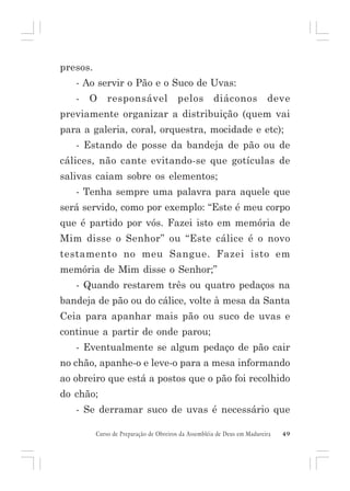 presos.
- Ao servir o Pão e o Suco de Uvas:
-

O

responsável

pelos

diáconos

deve

previamente organizar a distribuição (quem vai
para a galeria, coral, orquestra, mocidade e etc);
- Estando de posse da bandeja de pão ou de
cálices, não cante evitando-se que gotículas de
salivas caiam sobre os elementos;
- Tenha sempre uma palavra para aquele que
será servido, como por exemplo: “Este é meu corpo
que é partido por vós. Fazei isto em memória de
Mim disse o Senhor” ou “Este cálice é o novo
testamento no meu Sangue. Fazei isto em
memória de Mim disse o Senhor;”
- Quando restarem três ou quatro pedaços na
bandeja de pão ou do cálice, volte à mesa da Santa
Ceia para apanhar mais pão ou suco de uvas e
continue a partir de onde parou;
- Eventualmente se algum pedaço de pão cair
no chão, apanhe-o e leve-o para a mesa informando
ao obreiro que está a postos que o pão foi recolhido
do chão;
- Se derramar suco de uvas é necessário que
Curso de Preparação de Obreiros da Assembléia de Deus em Madureira

49

 