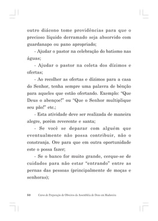 outro diácono tome providências para que o
precioso líquido derramado seja absorvido com
guardanapo ou pano apropriado;
- Ajudar o pastor na celebração do batismo nas
águas;
- Ajudar o pastor na coleta dos dízimos e
ofertas;
- Ao recolher as ofertas e dízimos para a casa
do Senhor, tenha sempre uma palavra de bênção
para aqueles que estão ofertando. Exemplo: “Que
Deus o abençoe!” ou “Que o Senhor multiplique
seu pão!” etc.;
- Esta atividade deve ser realizada de maneira
alegre, porém reverente e santa;
- Se você se deparar com alguém que
eventualmente não possa contribuir, não o
constranja. Ore para que em outra oportunidade
este o possa fazer;
- Se o banco for muito grande, cerque-se de
cuidados para não estar “entrando” entre as
pernas das pessoas (principalmente de moças e
senhoras);

50

Curso de Preparação de Obreiros da Assembléia de Deus em Madureira

 