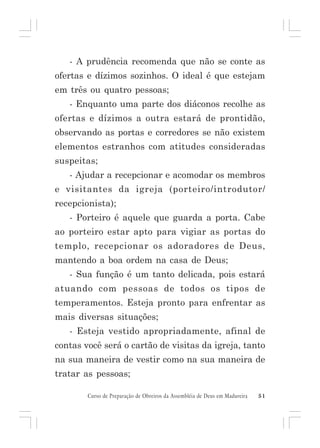 - A prudência recomenda que não se conte as
ofertas e dízimos sozinhos. O ideal é que estejam
em três ou quatro pessoas;
- Enquanto uma parte dos diáconos recolhe as
ofertas e dízimos a outra estará de prontidão,
observando as portas e corredores se não existem
elementos estranhos com atitudes consideradas
suspeitas;
- Ajudar a recepcionar e acomodar os membros
e visitantes da igreja (porteiro/introdutor/
recepcionista);
- Porteiro é aquele que guarda a porta. Cabe
ao porteiro estar apto para vigiar as portas do
templo, recepcionar os adoradores de Deus,
mantendo a boa ordem na casa de Deus;
- Sua função é um tanto delicada, pois estará
atuando com pessoas de todos os tipos de
temperamentos. Esteja pronto para enfrentar as
mais diversas situações;
- Esteja vestido apropriadamente, afinal de
contas você será o cartão de visitas da igreja, tanto
na sua maneira de vestir como na sua maneira de
tratar as pessoas;
Curso de Preparação de Obreiros da Assembléia de Deus em Madureira

51

 