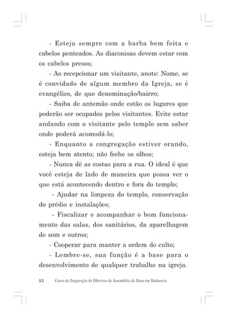 - Esteja sempre com a barba bem feita e
cabelos penteados. As diaconisas devem estar com
os cabelos presos;
- Ao recepcionar um visitante, anote: Nome, se
é convidado de algum membro da Igreja, se é
evangélico, de que denominação/bairro;
- Saiba de antemão onde estão os lugares que
poderão ser ocupados pelos visitantes. Evite estar
andando com o visitante pelo templo sem saber
onde poderá acomodá-lo;
- Enquanto a congregação estiver orando,
esteja bem atento; não feche os olhos;
- Nunca dê as costas para a rua. O ideal é que
você esteja de lado de maneira que possa ver o
que está acontecendo dentro e fora do templo;
- Ajudar na limpeza do templo, conservação
do prédio e instalações;
- Fiscalizar e acompanhar o bom funcionamento das salas, dos sanitários, da aparelhagem
de som e outros;
- Cooperar para manter a ordem do culto;
- Lembre-se, sua função é a base para o
desenvolvimento de qualquer trabalho na igreja.
52

Curso de Preparação de Obreiros da Assembléia de Deus em Madureira

 