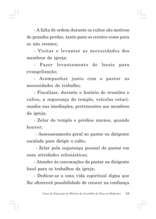 - A falta de ordem durante os cultos são motivos
de grandes perdas, tanto para os crentes como para
os não crentes;
- Visitar e levantar as necessidades dos
membros da igreja;
-

Fazer

levantamento

de

locais

para

evangelização;
- Acompanhar junto com o pastor as
necessidades do trabalho;
- Fiscalizar, durante o horário de reuniões e
cultos, a segurança do templo, veículos estacionados nas imediações, pertencentes aos membros
da igreja;
- Zelar do templo e prédios anexos, quando
houver;
- Assessoramento geral ao pastor ou dirigente
escalado para dirigir o culto;
- Zelar pela segurança pessoal do pastor em
suas atividades eclesiásticas;
- Atender às convocações do pastor ou dirigente
local para os trabalhos da igreja;
- Dedicar-se a uma vida espiritual digna que
lhe oferecerá possibilidade de crescer na confiança
Curso de Preparação de Obreiros da Assembléia de Deus em Madureira

53

 
