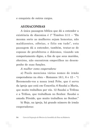 e conquista de outros cargos.

AS DIACONISAS
A única passagem bíblica que dá a entender a
existência de diaconisa é 1º Timóteo 3:11 – “Da
mesma sorte as mulheres sejam honestas, não
maldizentes, sóbrias, e fiéis em tudo”, esta
passagem dá a entender, também, tratar-se de
esposas de presbíteros e diáconos, visando um
comportamento digno, a fim de que seus maridos,
obreiros, não encontrem empecilhos no desempenho de suas funções.
A mulher como cooperadora:
a) Paulo menciona vários nomes de irmãs
cooperadoras na obra – Romanos 16:1, 6 e 12 – “1
Recomendo-vos a nossa irmã Febe, que é serva
da igreja que está em Cencréia; 6 Saudai a Maria,
que muito trabalhou por vós. 12 Saudai a Trifena
e a Trifosa, que trabalham no Senhor. Saudai a
amada Pérside, que muito trabalhou no Senhor.”
b) Hoje, na igreja, há grande número de irmãs
cooperadoras:

54

Curso de Preparação de Obreiros da Assembléia de Deus em Madureira

 