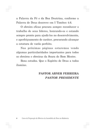 a Palavra da Fé e da Boa Doutrina, conforme a
Palavra de Deus descreve em I Timóteo 4.6.
O obreiro eficaz procura sempre reconhecer o
trabalho de seus lideres, honrando-os e estando
sempre pronto para ajudá-los no desenvolvimento,
e aperfeiçoamento de caráter, procurando alcançar
a estatura de varão perfeito.
Nas próximas páginas estaremos vendo
algumas particularidades importantes para todos
os obreiros e obreiras da Seara do Bom Mestre.
Bons estudos. Que o Espírito de Deus a todos
ilumine.
PASTOR ABNER FERREIRA
PASTOR PRESIDENTE

4

Curso de Preparação de Obreiros da Assembléia de Deus em Madureira

 