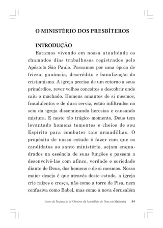 O MINISTÉRIO DOS PRESBÍTEROS
INTRODUÇÃO
Estamos vivendo em nossa atualidade os
chamados dias trabalhosos registrados pelo
Apóstolo São Paulo. Passamos por uma época de
frieza, ganância, descrédito e banalização do
cristianismo. A igreja precisa de um retorno a seus
primórdios, rever velhos conceitos e descobrir onde
caiu o machado. Homens amantes de si mesmos,
fraudulentos e de dura cerviz, estão infiltrados no
seio da igreja disseminando heresias e causando
mistura. E neste tão trágico momento, Deus tem
levantado homens tementes e cheios de seu
Espírito para combater tais armadilhas. O
propósito de nosso estudo é fazer com que os
candidatos ao santo ministério, sejam enquadrados na essência de suas funções e passem a
desenvolvê-las com afinco, verdade e seriedade
diante de Deus, dos homens e de si mesmos. Nosso
maior desejo é que através deste estudo, a igreja
crie raízes e cresça, não como a torre de Pisa, nem
confusiva como Babel, mas como a nova Jerusalém
Curso de Preparação de Obreiros da Assembléia de Deus em Madureira

59

 