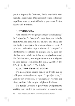que é a esposa do Cordeiro, linda, ataviada, sem
mácula e sem rugas. Que nossos obreiros se tornem
espelhos para a posteridade e que seus frutos
sejam aos milhares.

1. ETMOLOGIA
Um presbítero (do grego antigo “
de “

”

”, “ancião”), nas igrejas cristãs

primitivas, era cada um dos anciãos aos quais era
confiado o governo da comunidade cristã. A
palavra hebraica equivalente é “za·qen” e
identificava os líderes da antiga Israel, quer em
nível de uma cidade, da tribo, ou em nível nacional.
No Cristianismo, era originalmente um dirigente
de uma igreja (comunidade) local, (At 20:17, 28;
I Pe 5:1-3; Tt 1:5-7; II Tm 3:1-5).
a) OUTROS USOS DO TERMO
Foi no segundo século depois de Cristo que os
”,

teólogos entenderam que “
vertido por presbítero, e “

”, vertido por

bispo, seriam dois cargos religiosos distintos.
Na Igreja Católica, o presbítero (vulgarmente
vertido por padre ou sacerdote) é aquele que
60

Curso de Preparação de Obreiros da Assembléia de Deus em Madureira

 