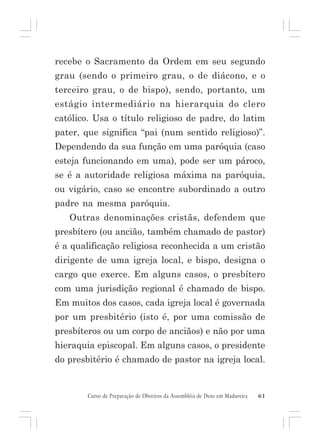recebe o Sacramento da Ordem em seu segundo
grau (sendo o primeiro grau, o de diácono, e o
terceiro grau, o de bispo), sendo, portanto, um
estágio intermediário na hierarquia do clero
católico. Usa o título religioso de padre, do latim
pater, que significa “pai (num sentido religioso)”.
Dependendo da sua função em uma paróquia (caso
esteja funcionando em uma), pode ser um pároco,
se é a autoridade religiosa máxima na paróquia,
ou vigário, caso se encontre subordinado a outro
padre na mesma paróquia.
Outras denominações cristãs, defendem que
presbítero (ou ancião, também chamado de pastor)
é a qualificação religiosa reconhecida a um cristão
dirigente de uma igreja local, e bispo, designa o
cargo que exerce. Em alguns casos, o presbítero
com uma jurisdição regional é chamado de bispo.
Em muitos dos casos, cada igreja local é governada
por um presbitério (isto é, por uma comissão de
presbíteros ou um corpo de anciãos) e não por uma
hieraquia episcopal. Em alguns casos, o presidente
do presbitério é chamado de pastor na igreja local.

Curso de Preparação de Obreiros da Assembléia de Deus em Madureira

61

 