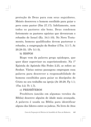 proteção de Deus para com seus seguidores.
Moisés descreveu o homem escolhido para guiar o
povo como pastor (Nm 27.17). Infelizmente, nem
todos os pastores são bons. Deus condenou
fortemente os pastores egoístas que devoravam o
rebanho de Israel (Ez. 34:1-10). No Novo Testamento, homens qualificados devem pastorear o
rebanho, a congregação do Senhor (1Tm. 3.1-7; At
20.28-35; 1Pe 5:1-3).
b) BISPOS
Bispo vem da palavra grega episkopos, que
quer dizer supervisor ou superintendente. Na 1ª
Epístola do Apóstolo São Pedro 2.25, se refere ao
Senhor. Várias outras passagens empregam essa
palavra para descrever a responsabilidade de
homens escolhidos para guiar os discípulos de
Cristo no seu trabalho na igreja (At 20.28; Fp 1.1;
1Tm 3.2; Tt 1.7).
c) PRESBÍTEROS
Presbítero (ancião em algumas versões da
Bíblia) descreve alguém de idade mais avançada.
A palavra é usada na Bíblia para identificar
alguns dos líderes entre os judeus. No livro de Atos
Curso de Preparação de Obreiros da Assembléia de Deus em Madureira

63

 