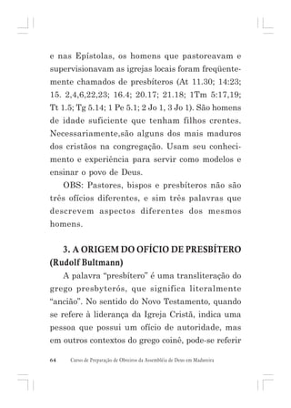 e nas Epístolas, os homens que pastoreavam e
supervisionavam as igrejas locais foram freqüentemente chamados de presbíteros (At 11.30; 14:23;
15. 2,4,6,22,23; 16.4; 20.17; 21.18; 1Tm 5:17,19;
Tt 1.5; Tg 5.14; 1 Pe 5.1; 2 Jo 1, 3 Jo 1). São homens
de idade suficiente que tenham filhos crentes.
Necessariamente,são alguns dos mais maduros
dos cristãos na congregação. Usam seu conhecimento e experiência para servir como modelos e
ensinar o povo de Deus.
OBS: Pastores, bispos e presbíteros não são
três ofícios diferentes, e sim três palavras que
descrevem aspectos diferentes dos mesmos
homens.

3. A ORIGEM DO OFÍCIO DE PRESBÍTERO
(Rudolf Bultmann)
A palavra “presbítero” é uma transliteração do
grego presbyterós, que significa literalmente
“ancião”. No sentido do Novo Testamento, quando
se refere à liderança da Igreja Cristã, indica uma
pessoa que possui um ofício de autoridade, mas
em outros contextos do grego coinê, pode-se referir
64

Curso de Preparação de Obreiros da Assembléia de Deus em Madureira

 