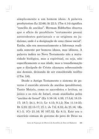 simplesmente a um homem idoso. A palavra
presbyterion (Lc 22.66; At 22.5; 1Tm 4.14) significa
“concílio de anciãos”. Herman Ridderbos observa
que o ofício de presbítero “certamente possui
antecedentes patriarcais e se originou no judaísmo, onde é a designação de uma classe social”.
Então, não era necessariamente a liderança realizada somente por homens idosos, mas idôneos. A
palavra indica no Novo Testamento não a maturidade biológica, mas a espiritual, ou seja, não
especificamente a sua idade, mas a transformação
que o discípulo de Cristo alcançou sobressaindo
aos demais, deixando de ser considerado neófito
(1Tm 3:6).
Desde o Antigo Testamento o sistema de governo é exercido através de anciãos (presbíteros).
Tanto Moisés, como os sacerdotes e levitas, os
juízes e os reis de Israel, eram auxiliados pelos
“anciãos de Israel” (Ex 3.16-18; 4.39; 17.5,6; 18.1317; 19.7; 24.1, 9-11; Lv 4.15; 9.1,2; Nm 11.14-25;
Dt 5.23; 22.15-17; 27.1; Js 7.6; 8.33; Jz 21.16; 1Rs
8.1-3; 1Cr 21.16; Sl 107.32; Ez 8.1). Este era o
exercício comum de governo do povo de Deus na
Curso de Preparação de Obreiros da Assembléia de Deus em Madureira

65

 