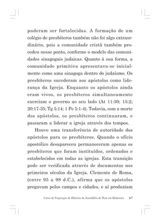 puderam ser fortalecidas. A formação de um
colégio de presbíteros também não foi algo extraordinário, pois a comunidade cristã também procedeu nesse ponto, conforme o modelo das comunidades sinagogais judaicas. Quanto à sua forma, a
comunidade primitiva apresentava-se inicialmente como uma sinagoga dentro do judaísmo. Os
presbíteros sucederam aos apóstolos como liderança da Igreja. Enquanto os apóstolos ainda
eram vivos, os presbíteros simultaneamente
exerciam o governo ao seu lado (At 11:30; 15:2;
20:17-35; Tg 5:14; 1 Pe 5:1-4). Todavia, com a morte
dos apóstolos, os presbíteros continuaram, e
passaram a liderar a igreja através dos tempos.
Houve uma transferência de autoridade dos
apóstolos para os presbíteros. Quando o ofício
apostólico desapareceu permaneceram apenas os
presbíteros que foram instituídos, ordenados e
estabelecidos em todas as igrejas. Esta transição
pode ser verificada através de documentos nos
primeiros séculos da Igreja. Clemente de Roma,
(entre 95 a 98 d.C.), afirma que os apóstolos
pregavam pelos campos e cidades, e aí produziam
Curso de Preparação de Obreiros da Assembléia de Deus em Madureira

67

 